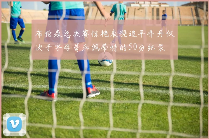 布伦森总决赛惊艳表现追平乔丹仅次于字母哥和佩蒂特的50分纪录