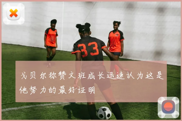 戈贝尔称赞文班成长迅速认为这是他努力的最好证明