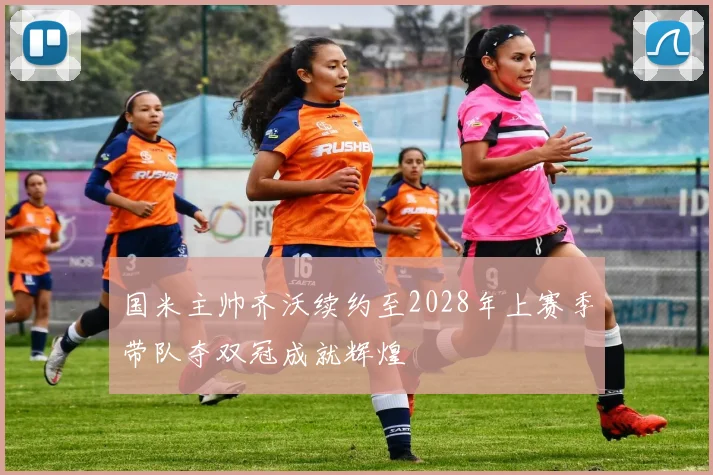 国米主帅齐沃续约至2028年上赛季带队夺双冠成就辉煌