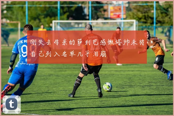 刚失去母亲的萨利巴感慨塔帅未将自己列入名单几乎泪崩