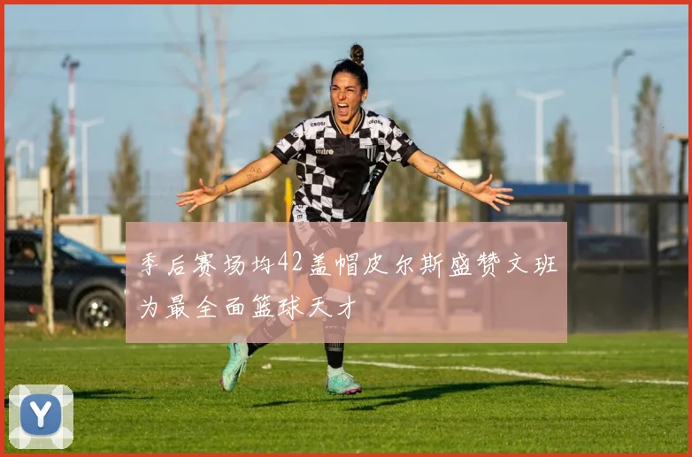 季后赛场均42盖帽皮尔斯盛赞文班为最全面篮球天才