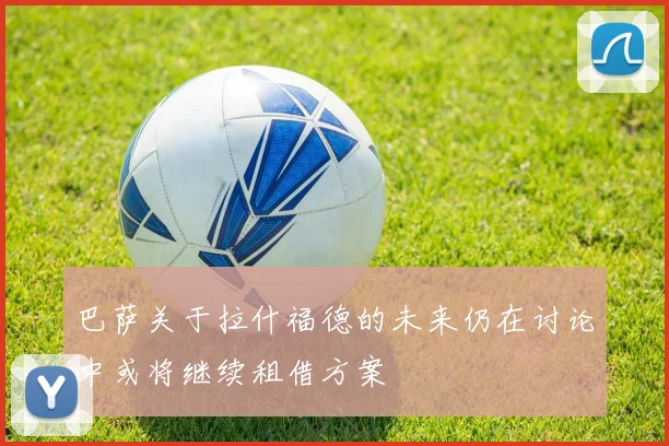 巴萨关于拉什福德的未来仍在讨论中或将继续租借方案
