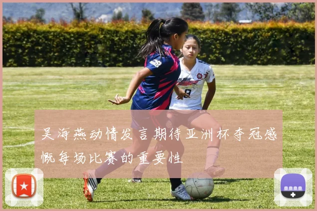 吴海燕动情发言期待亚洲杯夺冠感慨每场比赛的重要性