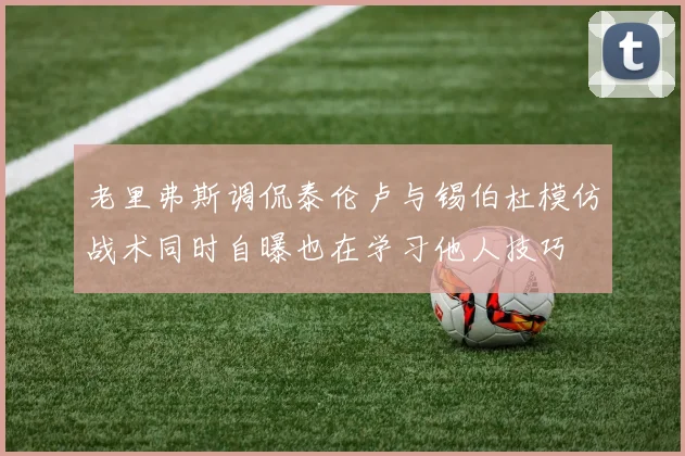 老里弗斯调侃泰伦卢与锡伯杜模仿战术同时自曝也在学习他人技巧