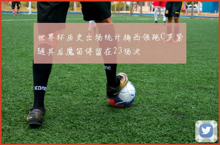 世界杯历史出场统计梅西领跑C罗紧随其后魔笛停留在23场次