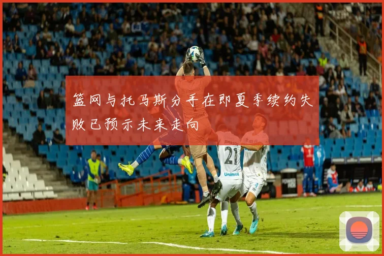 篮网与托马斯分手在即夏季续约失败已预示未来走向