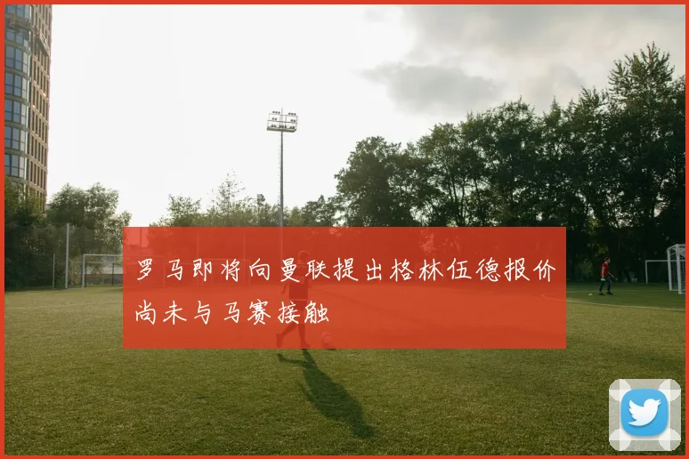 罗马即将向曼联提出格林伍德报价尚未与马赛接触