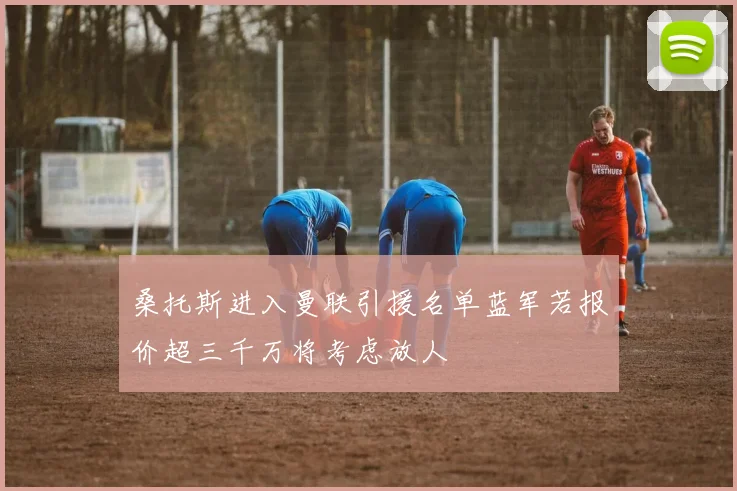 桑托斯进入曼联引援名单蓝军若报价超三千万将考虑放人