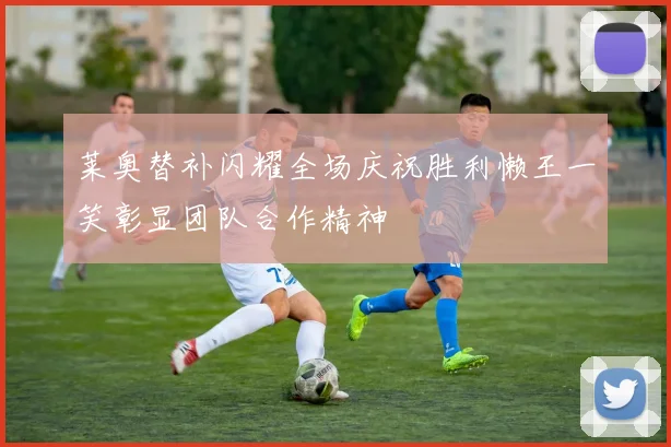 莱奥替补闪耀全场庆祝胜利懒王一笑彰显团队合作精神
