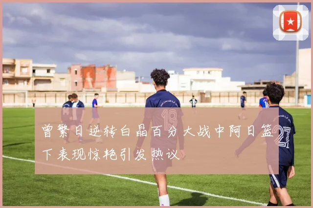 曾繁日逆转白晶百分大战中阿日篮下表现惊艳引发热议