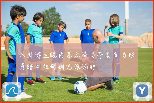 八卦博主曝内幕本泽马等前皇马球员暗中阻碍姆巴佩崛起