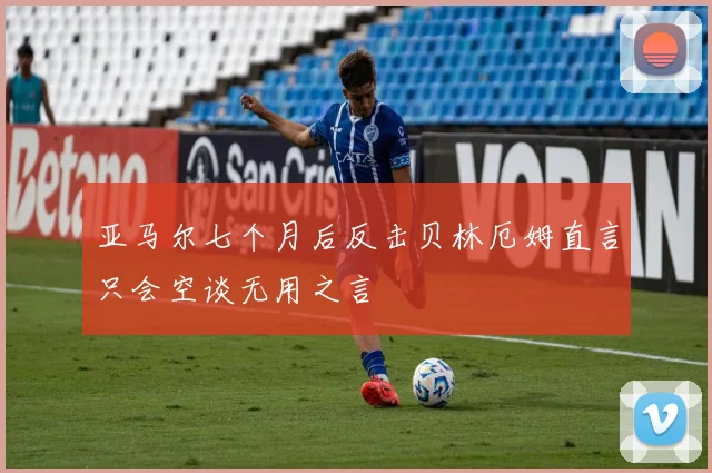 亚马尔七个月后反击贝林厄姆直言只会空谈无用之言