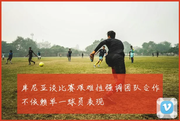 库尼亚谈比赛艰难性强调团队合作不依赖单一球员表现