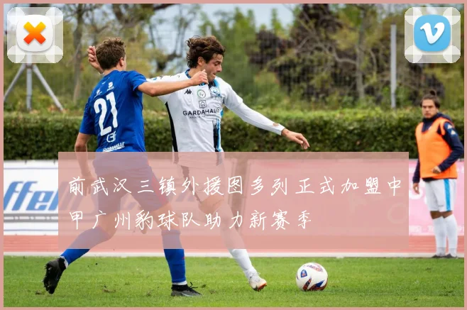 前武汉三镇外援图多列正式加盟中甲广州豹球队助力新赛季