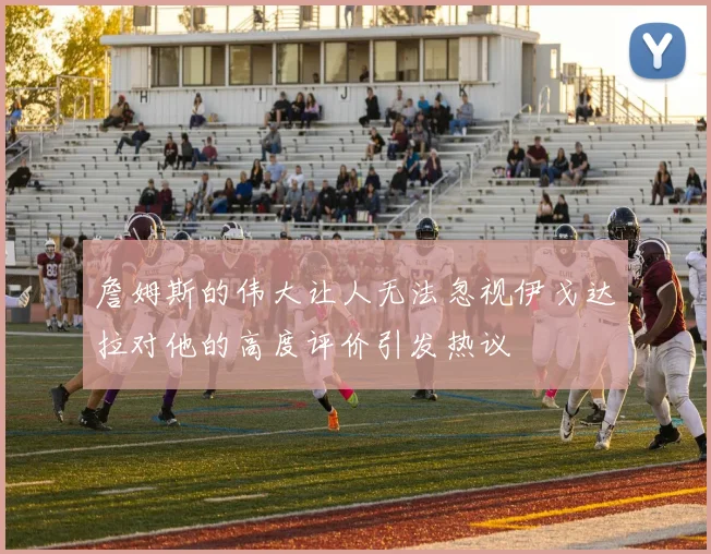 詹姆斯的伟大让人无法忽视伊戈达拉对他的高度评价引发热议