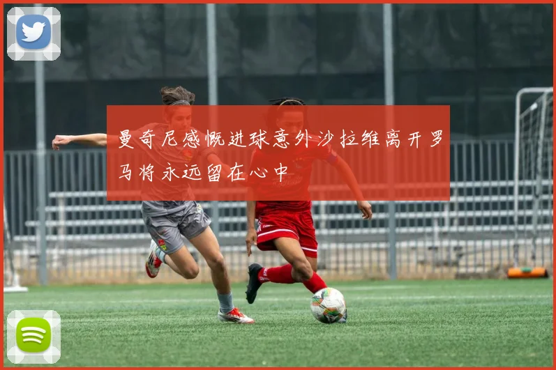 曼奇尼感慨进球意外沙拉维离开罗马将永远留在心中
