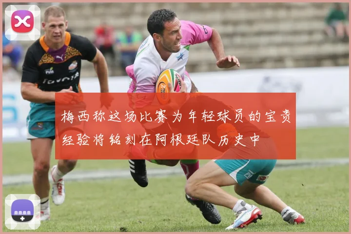 梅西称这场比赛为年轻球员的宝贵经验将铭刻在阿根廷队历史中