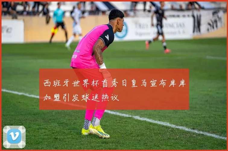 西班牙世界杯首秀日皇马宣布库库加盟引发球迷热议