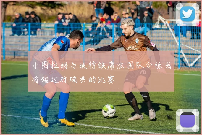 小图拉姆与坎特缺席法国队合练或将错过对瑞典的比赛